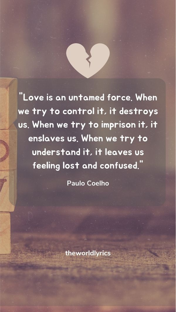 Love is an untamed force. When we try to control it, it destroys us. When we try to imprison it, it enslaves us. When we try to understand it, it leaves us feeling lost and confused